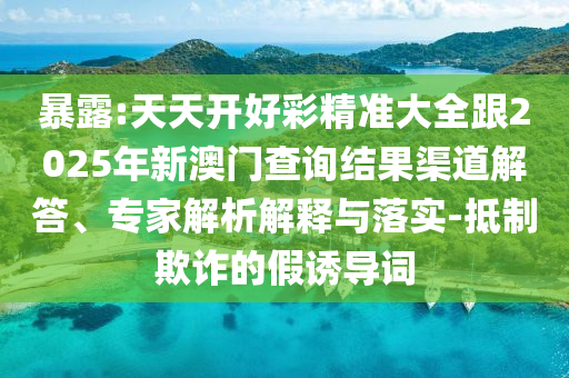 暴露:天天開(kāi)好彩精準(zhǔn)大全跟2025年新澳門(mén)查詢(xún)結(jié)果渠道解答、專(zhuān)家解析解釋與落實(shí)-抵制欺詐的假誘導(dǎo)詞